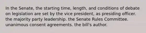 In the Senate, the starting time, length, and conditions of debate on legislation are set by the vice president, as presiding officer. the majority party leadership. the Senate Rules Committee. unanimous consent agreements. the bill's author.