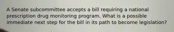 A Senate subcommittee accepts a bill requiring a national prescription drug monitoring program. What is a possible immediate next step for the bill in its path to become legislation?