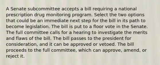 A Senate subcommittee accepts a bill requiring a national prescription drug monitoring program. Select the two options that could be an immediate next step for the bill in its path to become legislation. The bill is put to a floor vote in the Senate. The full committee calls for a hearing to investigate the merits and flaws of the bill. The bill passes to the president for consideration, and it can be approved or vetoed. The bill proceeds to the full committee, which can approve, amend, or reject it.