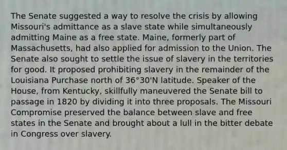 The Senate suggested a way to resolve the crisis by allowing Missouri's admittance as a slave state while simultaneously admitting Maine as a free state. Maine, formerly part of Massachusetts, had also applied for admission to the Union. The Senate also sought to settle the issue of slavery in the territories for good. It proposed prohibiting slavery in the remainder of the Louisiana Purchase north of 36°30'N latitude. Speaker of the House, from Kentucky, skillfully maneuvered the Senate bill to passage in 1820 by dividing it into three proposals. The Missouri Compromise preserved the balance between slave and free states in the Senate and brought about a lull in the bitter debate in Congress over slavery.