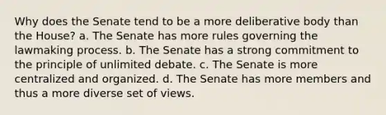 Why does the Senate tend to be a more deliberative body than the House? a. The Senate has more rules governing the lawmaking process. b. The Senate has a strong commitment to the principle of unlimited debate. c. The Senate is more centralized and organized. d. The Senate has more members and thus a more diverse set of views.