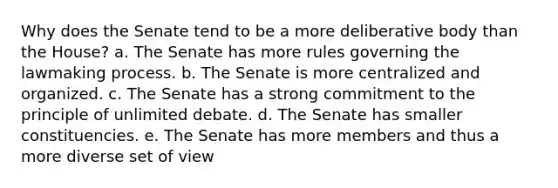 Why does the Senate tend to be a more deliberative body than the House? a. The Senate has more rules governing the lawmaking process. b. The Senate is more centralized and organized. c. The Senate has a strong commitment to the principle of unlimited debate. d. The Senate has smaller constituencies. e. The Senate has more members and thus a more diverse set of view