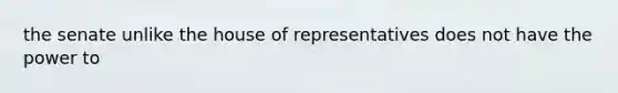 the senate unlike the house of representatives does not have the power to