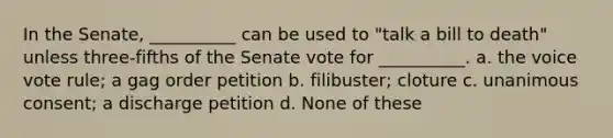 In the Senate, __________ can be used to "talk a bill to death" unless three-fifths of the Senate vote for __________. a. the voice vote rule; a gag order petition b. filibuster; cloture c. unanimous consent; a discharge petition d. None of these