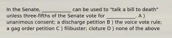 In the Senate, ____________ can be used to "talk a bill to death" unless three-fifths of the Senate vote for ____________. A）unanimous consent; a discharge petition B）the voice vote rule; a gag order petition C）filibuster; cloture D）none of the above