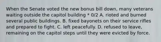 When the Senate voted the new bonus bill down, many veterans waiting outside the capitol building * 0/2 A. rioted and burned several public buildings. B. fixed bayonets on their service rifles and prepared to fight. C. left peacefully. D. refused to leave, remaining on the capitol steps until they were evicted by force.