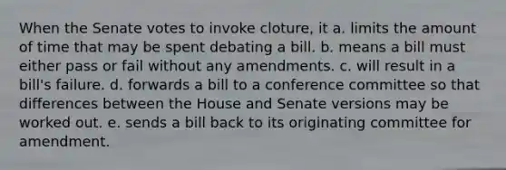 When the Senate votes to invoke cloture, it a. limits the amount of time that may be spent debating a bill. b. means a bill must either pass or fail without any amendments. c. will result in a bill's failure. d. forwards a bill to a conference committee so that differences between the House and Senate versions may be worked out. e. sends a bill back to its originating committee for amendment.