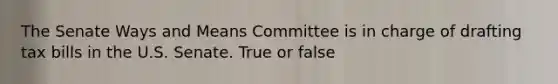 The Senate Ways and Means Committee is in charge of drafting tax bills in the U.S. Senate. True or false