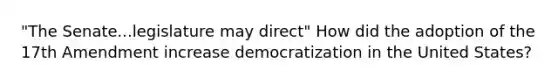 "The Senate...legislature may direct" How did the adoption of the 17th Amendment increase democratization in the United States?