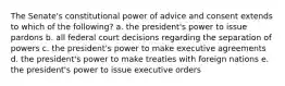 The Senate's constitutional power of advice and consent extends to which of the following? a. the president's power to issue pardons b. all federal court decisions regarding the separation of powers c. the president's power to make executive agreements d. the president's power to make treaties with foreign nations e. the president's power to issue executive orders