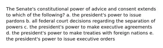 The Senate's constitutional power of advice and consent extends to which of the following? a. the president's power to issue pardons b. all federal court decisions regarding the separation of powers c. the president's power to make executive agreements d. the president's power to make treaties with foreign nations e. the president's power to issue executive orders