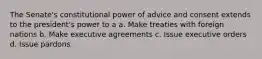 The Senate's constitutional power of advice and consent extends to the president's power to a a. Make treaties with foreign nations b. Make executive agreements c. Issue executive orders d. Issue pardons