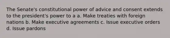 The Senate's constitutional power of advice and consent extends to the president's power to a a. Make treaties with foreign nations b. Make executive agreements c. Issue executive orders d. Issue pardons