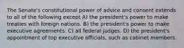 The Senate's constitutional power of advice and consent extends to all of the following except A) the president's power to make treaties with foreign nations. B) the president's power to make executive agreements. C) all federal judges. D) the president's appointment of top executive officials, such as cabinet members.