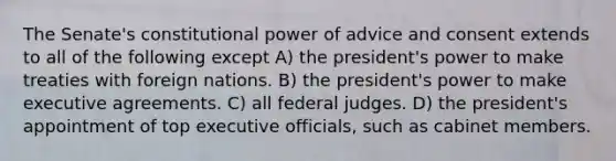 The Senate's constitutional power of advice and consent extends to all of the following except A) the president's power to make treaties with foreign nations. B) the president's power to make executive agreements. C) all federal judges. D) the president's appointment of top executive officials, such as cabinet members.