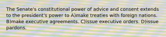 The Senate's constitutional power of advice and consent extends to the president's power to A)make treaties with foreign nations. B)make executive agreements. C)issue executive orders. D)issue pardons.