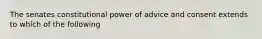 The senates constitutional power of advice and consent extends to which of the following