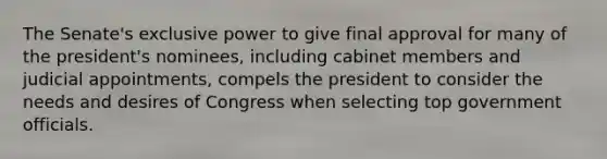 The Senate's exclusive power to give final approval for many of the president's nominees, including cabinet members and judicial appointments, compels the president to consider the needs and desires of Congress when selecting top government officials.