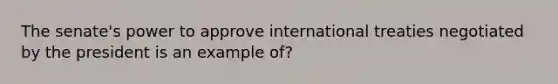 The senate's power to approve international treaties negotiated by the president is an example of?