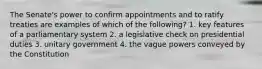 The Senate's power to confirm appointments and to ratify treaties are examples of which of the following? 1. key features of a parliamentary system 2. a legislative check on presidential duties 3. unitary government 4. the vague powers conveyed by the Constitution