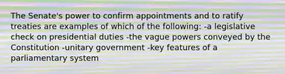 The Senate's power to confirm appointments and to ratify treaties are examples of which of the following: -a legislative check on presidential duties -the vague powers conveyed by the Constitution -unitary government -key features of a parliamentary system