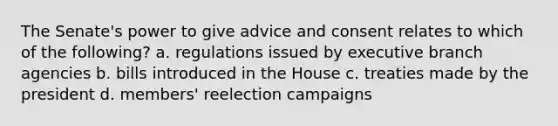 The Senate's power to give advice and consent relates to which of the following? a. regulations issued by executive branch agencies b. bills introduced in the House c. treaties made by the president d. members' reelection campaigns