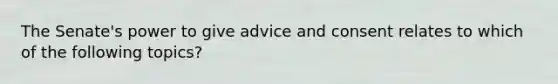 The Senate's power to give advice and consent relates to which of the following topics?