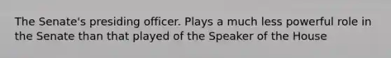 The Senate's presiding officer. Plays a much less powerful role in the Senate than that played of the Speaker of the House