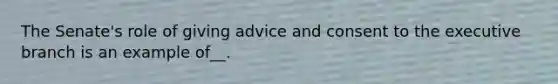 The Senate's role of giving advice and consent to the executive branch is an example of__.