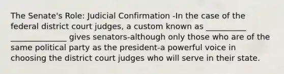 The Senate's Role: Judicial Confirmation -In the case of the federal district court judges, a custom known as __________ ______________ gives senators-although only those who are of the same political party as the president-a powerful voice in choosing the district court judges who will serve in their state.