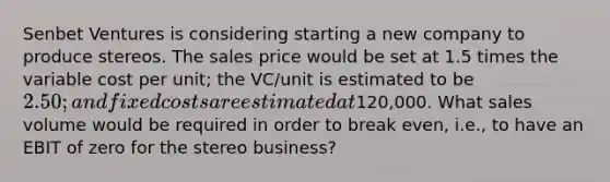 Senbet Ventures is considering starting a new company to produce stereos. The sales price would be set at 1.5 times the variable cost per unit; the VC/unit is estimated to be 2.50; and fixed costs are estimated at120,000. What sales volume would be required in order to break even, i.e., to have an EBIT of zero for the stereo business?