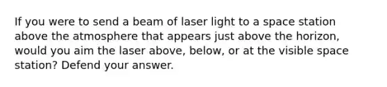 If you were to send a beam of laser light to a space station above the atmosphere that appears just above the horizon, would you aim the laser above, below, or at the visible space station? Defend your answer.