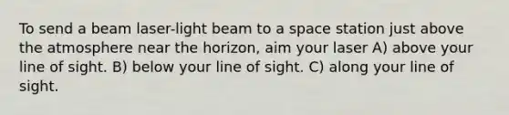 To send a beam laser-light beam to a space station just above the atmosphere near the horizon, aim your laser A) above your line of sight. B) below your line of sight. C) along your line of sight.