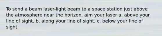 To send a beam laser-light beam to a space station just above the atmosphere near the horizon, aim your laser a. above your line of sight. b. along your line of sight. c. below your line of sight.