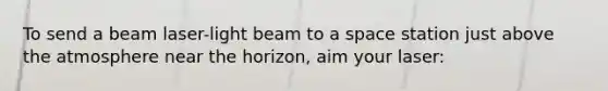 To send a beam laser-light beam to a space station just above the atmosphere near the horizon, aim your laser: