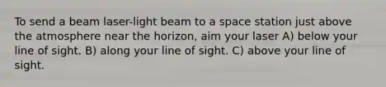 To send a beam laser-light beam to a space station just above the atmosphere near the horizon, aim your laser A) below your line of sight. B) along your line of sight. C) above your line of sight.