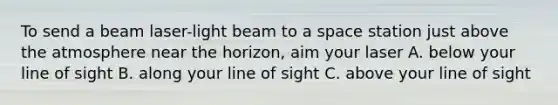 To send a beam laser-light beam to a space station just above the atmosphere near the horizon, aim your laser A. below your line of sight B. along your line of sight C. above your line of sight