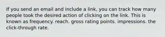 If you send an email and include a link, you can track how many people took the desired action of clicking on the link. This is known as frequency. reach. gross rating points. impressions. the click-through rate.