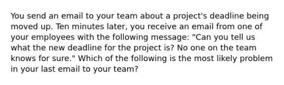 You send an email to your team about a project's deadline being moved up. Ten minutes later, you receive an email from one of your employees with the following message: "Can you tell us what the new deadline for the project is? No one on the team knows for sure." Which of the following is the most likely problem in your last email to your team?