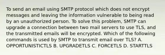 To send an email using SMTP protocol which does not encrypt messages and leaving the information vulnerable to being read by an unauthorized person. To solve this problem, SMTP can upgrade a connection between two mail servers to use TLS, and the transmitted emails will be encrypted. Which of the following commands is used by SMTP to transmit email over TLS? A. OPPORTUNISTICTLS B. UPGRADETLS C. FORCETLS D. STARTTLS