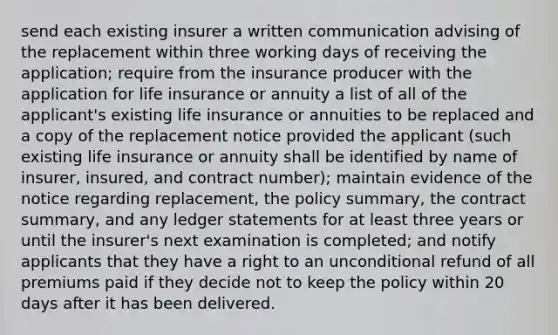 send each existing insurer a written communication advising of the replacement within three working days of receiving the application; require from the insurance producer with the application for life insurance or annuity a list of all of the applicant's existing life insurance or annuities to be replaced and a copy of the replacement notice provided the applicant (such existing life insurance or annuity shall be identified by name of insurer, insured, and contract number); maintain evidence of the notice regarding replacement, the policy summary, the contract summary, and any ledger statements for at least three years or until the insurer's next examination is completed; and notify applicants that they have a right to an unconditional refund of all premiums paid if they decide not to keep the policy within 20 days after it has been delivered.