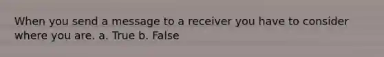 When you send a message to a receiver you have to consider where you are. a. True b. False