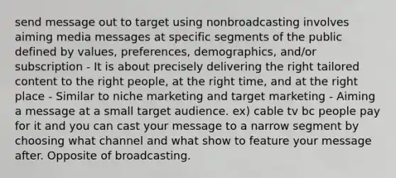 send message out to target using nonbroadcasting involves aiming media messages at specific segments of the public defined by values, preferences, demographics, and/or subscription - It is about precisely delivering the right tailored content to the right people, at the right time, and at the right place - Similar to niche marketing and target marketing - Aiming a message at a small target audience. ex) cable tv bc people pay for it and you can cast your message to a narrow segment by choosing what channel and what show to feature your message after. Opposite of broadcasting.