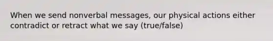 When we send nonverbal messages, our physical actions either contradict or retract what we say (true/false)