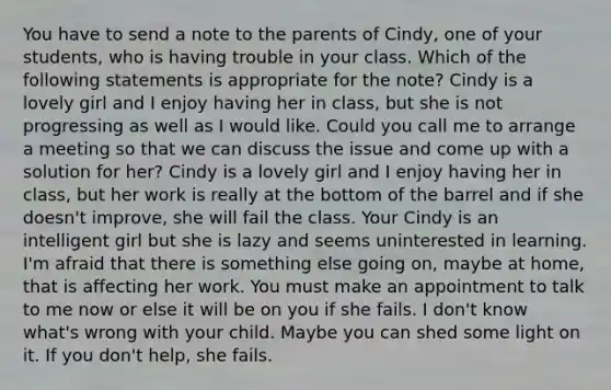 You have to send a note to the parents of Cindy, one of your students, who is having trouble in your class. Which of the following statements is appropriate for the note? Cindy is a lovely girl and I enjoy having her in class, but she is not progressing as well as I would like. Could you call me to arrange a meeting so that we can discuss the issue and come up with a solution for her? Cindy is a lovely girl and I enjoy having her in class, but her work is really at the bottom of the barrel and if she doesn't improve, she will fail the class. Your Cindy is an intelligent girl but she is lazy and seems uninterested in learning. I'm afraid that there is something else going on, maybe at home, that is affecting her work. You must make an appointment to talk to me now or else it will be on you if she fails. I don't know what's wrong with your child. Maybe you can shed some light on it. If you don't help, she fails.