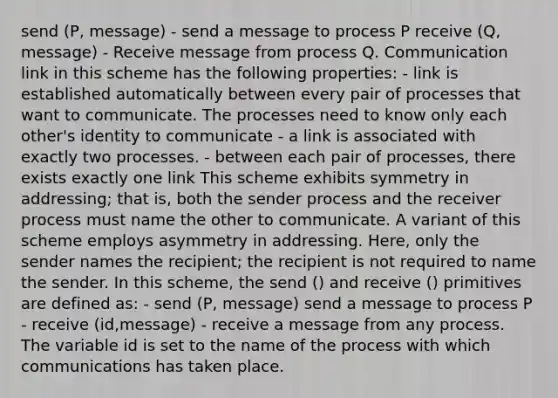 send (P, message) - send a message to process P receive (Q, message) - Receive message from process Q. Communication link in this scheme has the following properties: - link is established automatically between every pair of processes that want to communicate. The processes need to know only each other's identity to communicate - a link is associated with exactly two processes. - between each pair of processes, there exists exactly one link This scheme exhibits symmetry in addressing; that is, both the sender process and the receiver process must name the other to communicate. A variant of this scheme employs asymmetry in addressing. Here, only the sender names the recipient; the recipient is not required to name the sender. In this scheme, the send () and receive () primitives are defined as: - send (P, message) send a message to process P - receive (id,message) - receive a message from any process. The variable id is set to the name of the process with which communications has taken place.