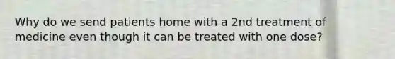 Why do we send patients home with a 2nd treatment of medicine even though it can be treated with one dose?