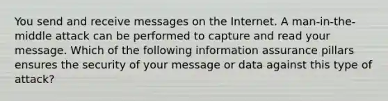 You send and receive messages on the Internet. A man-in-the-middle attack can be performed to capture and read your message. Which of the following information assurance pillars ensures the security of your message or data against this type of attack?