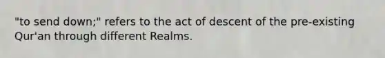 "to send down;" refers to the act of descent of the pre-existing Qur'an through different Realms.