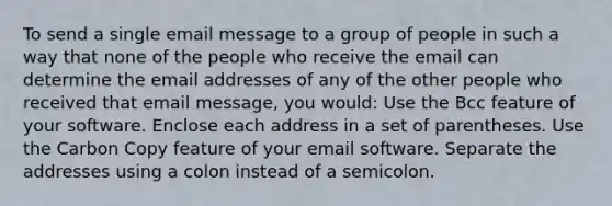 To send a single email message to a group of people in such a way that none of the people who receive the email can determine the email addresses of any of the other people who received that email message, you would: Use the Bcc feature of your software. Enclose each address in a set of parentheses. Use the Carbon Copy feature of your email software. Separate the addresses using a colon instead of a semicolon.